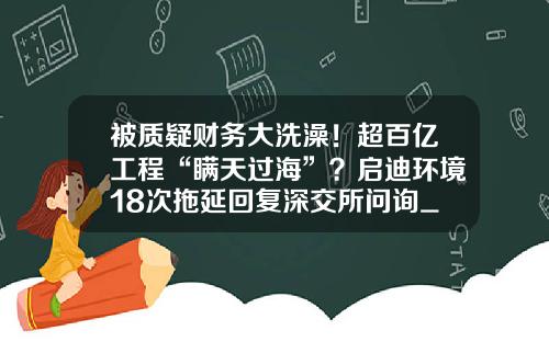 被质疑财务大洗澡！超百亿工程“瞒天过海”？启迪环境18次拖延回复深交所问询_1