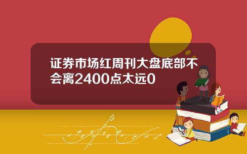 证券市场红周刊大盘底部不会离2400点太远0