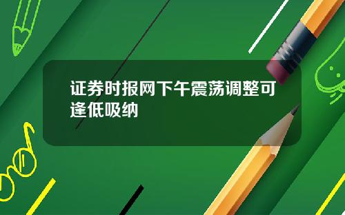证券时报网下午震荡调整可逢低吸纳