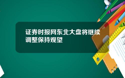 证券时报网东北大盘将继续调整保持观望