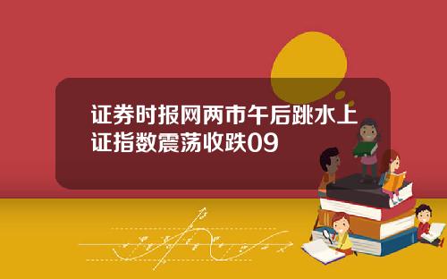 证券时报网两市午后跳水上证指数震荡收跌09