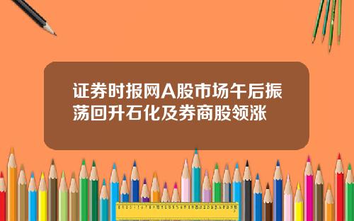 证券时报网A股市场午后振荡回升石化及券商股领涨
