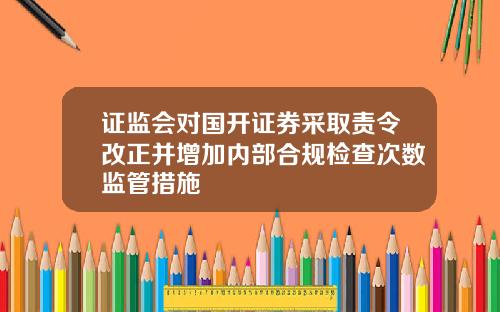 证监会对国开证券采取责令改正并增加内部合规检查次数监管措施