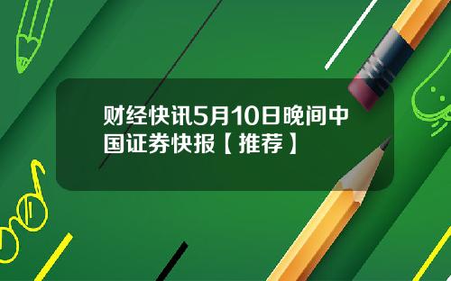 财经快讯5月10日晚间中国证券快报【推荐】