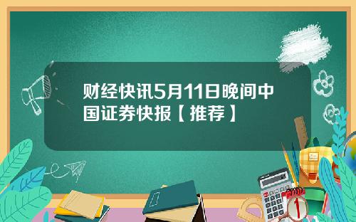财经快讯5月11日晚间中国证券快报【推荐】