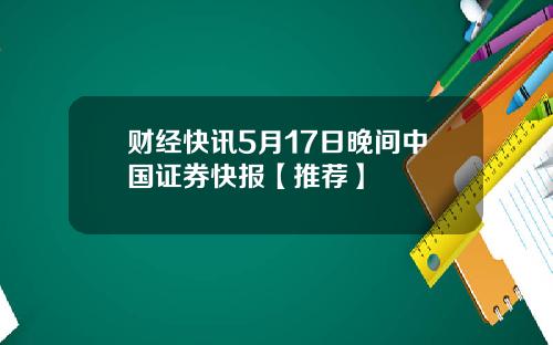 财经快讯5月17日晚间中国证券快报【推荐】