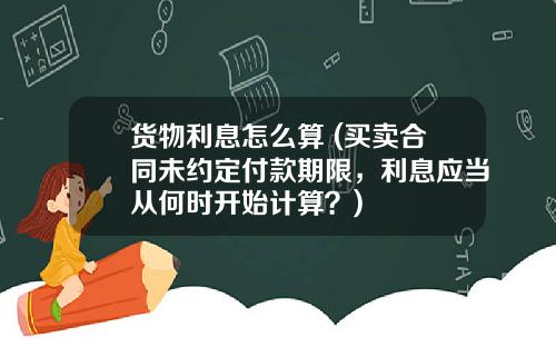 货物利息怎么算 (买卖合同未约定付款期限，利息应当从何时开始计算？)