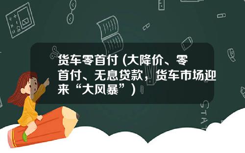 货车零首付 (大降价、零首付、无息贷款，货车市场迎来“大风暴”)