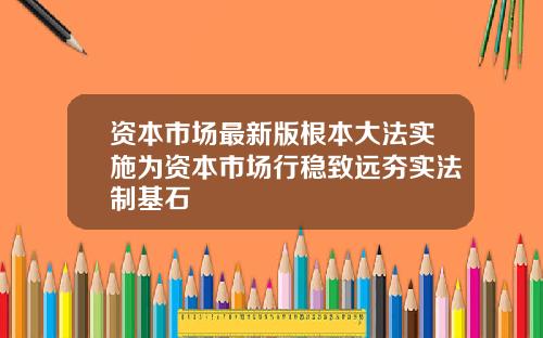 资本市场最新版根本大法实施为资本市场行稳致远夯实法制基石