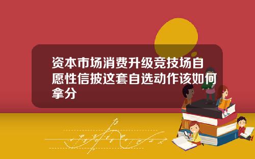 资本市场消费升级竞技场自愿性信披这套自选动作该如何拿分