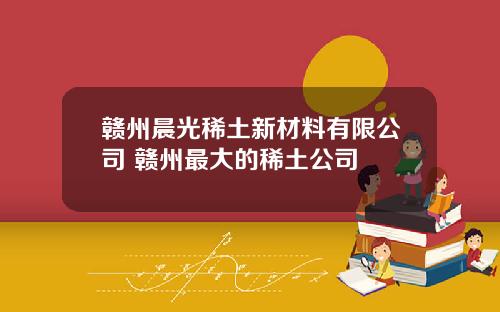 赣州晨光稀土新材料有限公司 赣州最大的稀土公司
