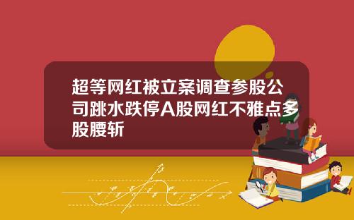超等网红被立案调查参股公司跳水跌停A股网红不雅点多股腰斩