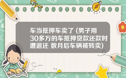 车当抵押车卖了 (男子用30多万的车抵押贷款还款时遭退还 数月后车辆被转卖)