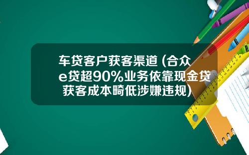 车贷客户获客渠道 (合众e贷超90%业务依靠现金贷 获客成本畸低涉嫌违规)
