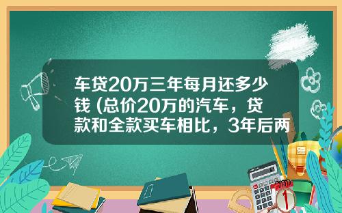 车贷20万三年每月还多少钱 (总价20万的汽车，贷款和全款买车相比，3年后两者相差多少钱？)_1