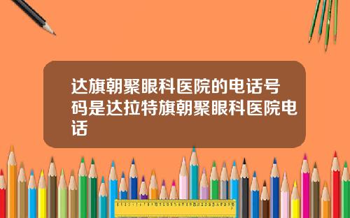 达旗朝聚眼科医院的电话号码是达拉特旗朝聚眼科医院电话