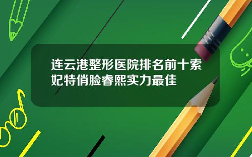 连云港整形医院排名前十索妃特俏脸睿熙实力最佳