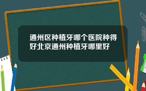 通州区种植牙哪个医院种得好北京通州种植牙哪里好