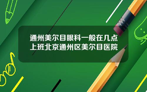 通州美尔目眼科一般在几点上班北京通州区美尔目医院
