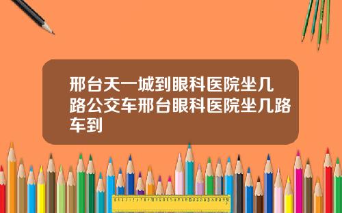 邢台天一城到眼科医院坐几路公交车邢台眼科医院坐几路车到