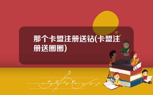 那个卡盟注册送钻(卡盟注册送圈圈)