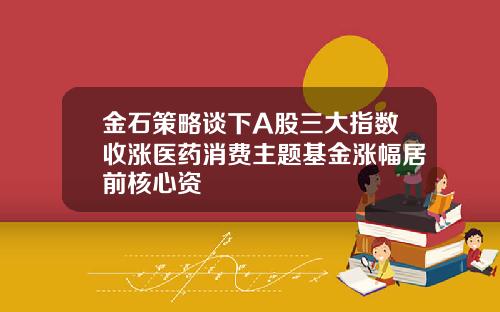 金石策略谈下A股三大指数收涨医药消费主题基金涨幅居前核心资