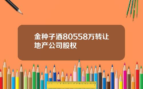 金种子酒80558万转让地产公司股权