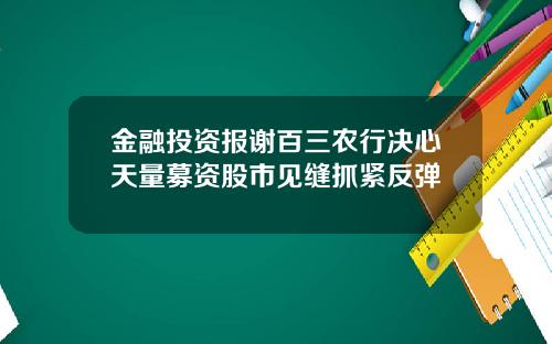 金融投资报谢百三农行决心天量募资股市见缝抓紧反弹