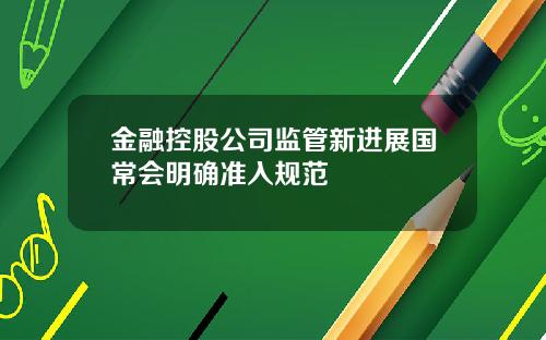 金融控股公司监管新进展国常会明确准入规范
