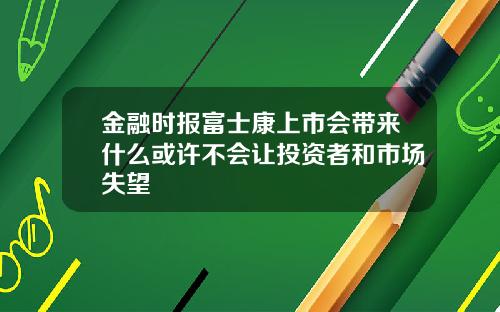 金融时报富士康上市会带来什么或许不会让投资者和市场失望