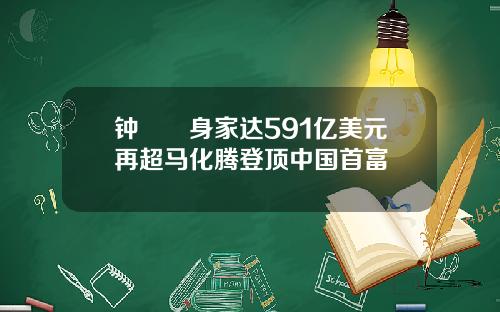 钟睒睒身家达591亿美元再超马化腾登顶中国首富