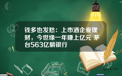 钱多也发愁：上市酒企爱理财，今世缘一年赚上亿元 茅台563亿躺银行