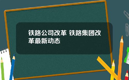铁路公司改革 铁路集团改革最新动态