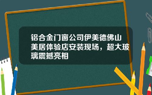 铝合金门窗公司伊美德佛山美居体验店安装现场，超大玻璃震撼亮相