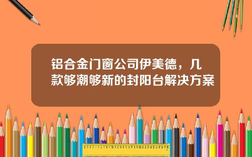 铝合金门窗公司伊美德，几款够潮够新的封阳台解决方案