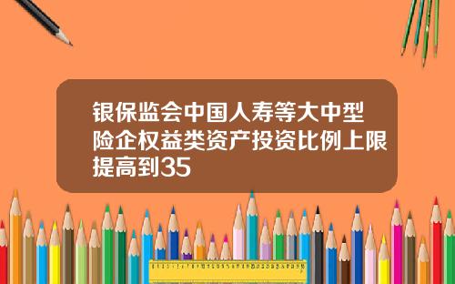 银保监会中国人寿等大中型险企权益类资产投资比例上限提高到35