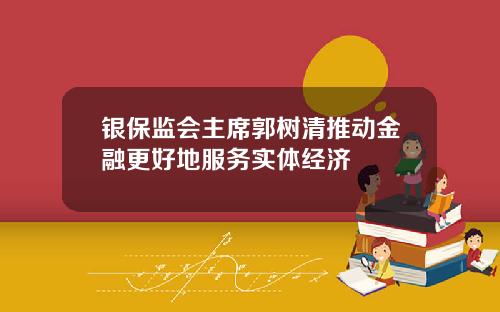 银保监会主席郭树清推动金融更好地服务实体经济