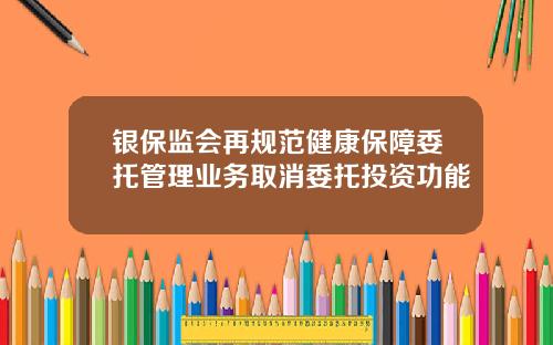 银保监会再规范健康保障委托管理业务取消委托投资功能
