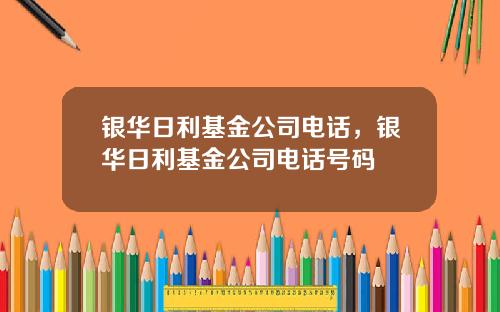 银华日利基金公司电话，银华日利基金公司电话号码