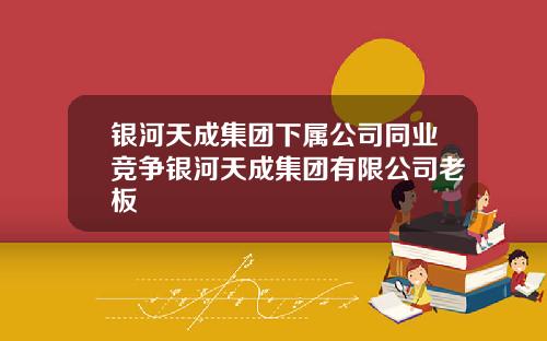 银河天成集团下属公司同业竞争银河天成集团有限公司老板