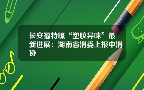长安福特曝“塑胶异味”最新进展：湖南省消委上报中消协