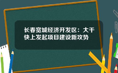 长春宽城经济开发区：大干快上发起项目建设新攻势