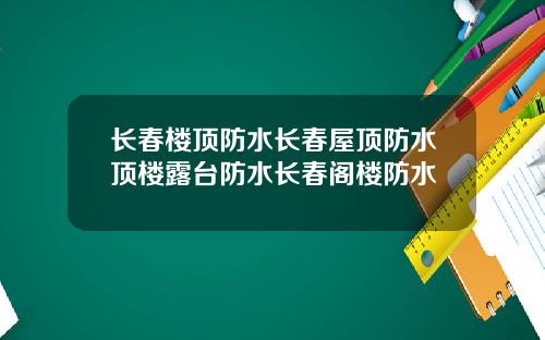长春楼顶防水长春屋顶防水顶楼露台防水长春阁楼防水