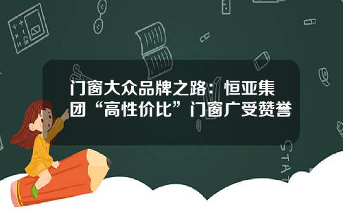 门窗大众品牌之路：恒亚集团“高性价比”门窗广受赞誉