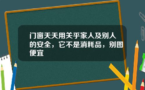 门窗天天用关乎家人及别人的安全，它不是消耗品，别图便宜