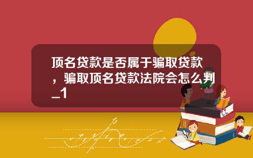 顶名贷款是否属于骗取贷款，骗取顶名贷款法院会怎么判_1