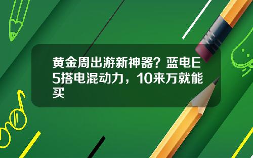 黄金周出游新神器？蓝电E5搭电混动力，10来万就能买