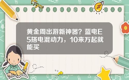 黄金周出游新神器？蓝电E5搭电混动力，10来万起就能买 