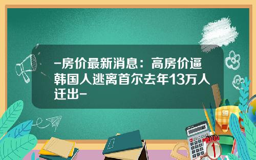 -房价最新消息：高房价逼韩国人逃离首尔去年13万人迁出-