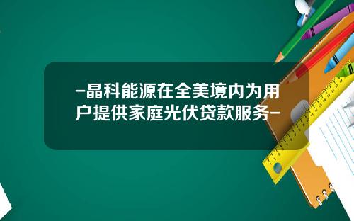 -晶科能源在全美境内为用户提供家庭光伏贷款服务-